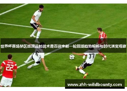 世界杯赛场禁区弧顶远射战术是否迎来新一轮回潮趋势解析与时代演变观察