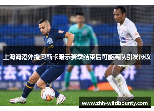 上海海港外援奥斯卡暗示赛季结束后可能离队引发热议