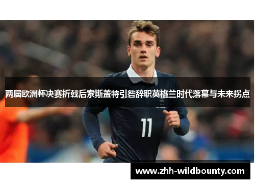 两届欧洲杯决赛折戟后索斯盖特引咎辞职英格兰时代落幕与未来拐点
